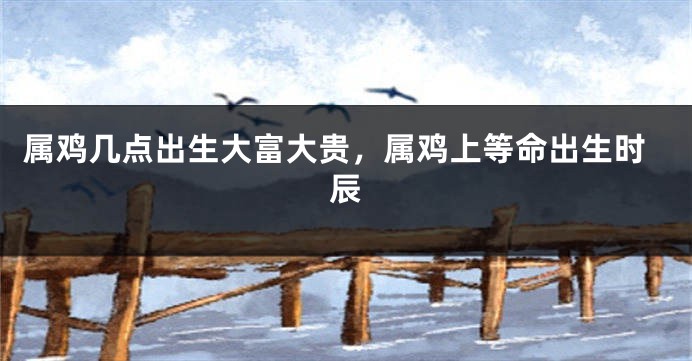 属鸡几点出生大富大贵，属鸡上等命出生时辰