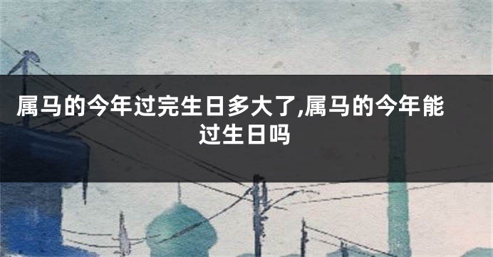 属马的今年过完生日多大了,属马的今年能过生日吗