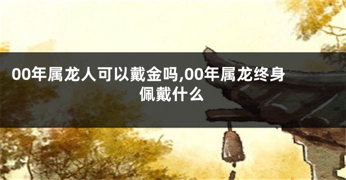 00年属龙人可以戴金吗,00年属龙终身佩戴什么