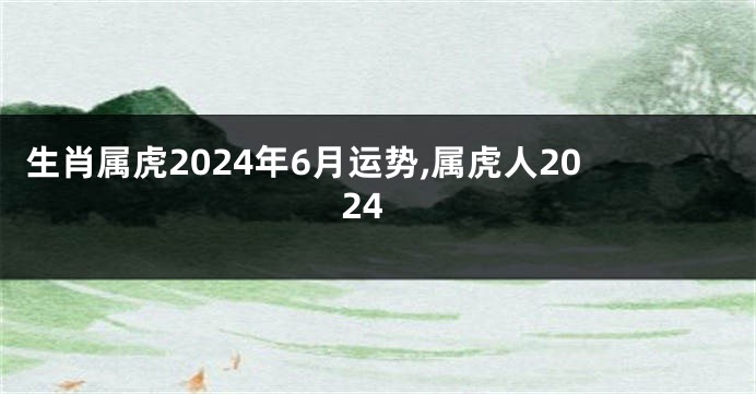 生肖属虎2024年6月运势,属虎人2024