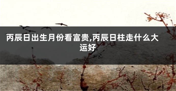 丙辰日出生月份看富贵,丙辰日柱走什么大运好