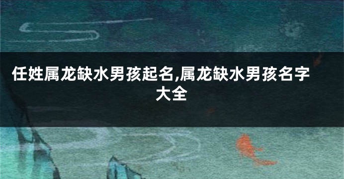 任姓属龙缺水男孩起名,属龙缺水男孩名字大全