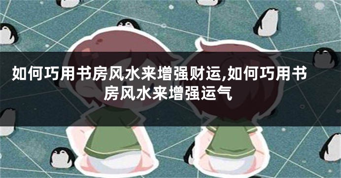 如何巧用书房风水来增强财运,如何巧用书房风水来增强运气