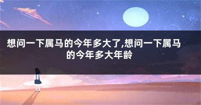 想问一下属马的今年多大了,想问一下属马的今年多大年龄