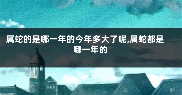 属蛇的是哪一年的今年多大了呢,属蛇都是哪一年的