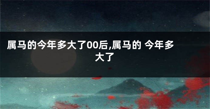 属马的今年多大了00后,属马的 今年多大了