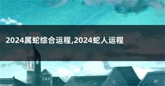2024属蛇综合运程,2024蛇人运程