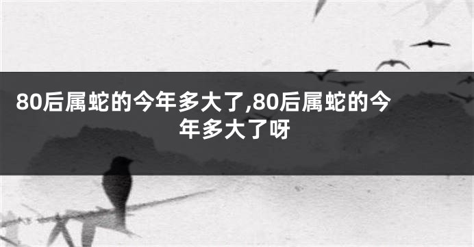 80后属蛇的今年多大了,80后属蛇的今年多大了呀