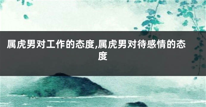 属虎男对工作的态度,属虎男对待感情的态度