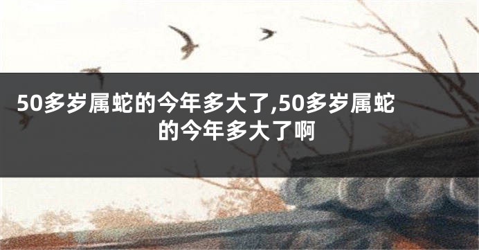50多岁属蛇的今年多大了,50多岁属蛇的今年多大了啊
