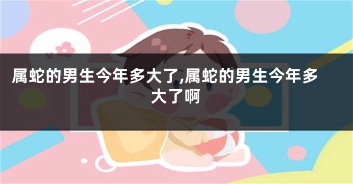 属蛇的男生今年多大了,属蛇的男生今年多大了啊
