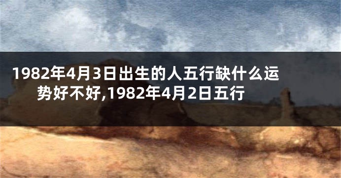 1982年4月3日出生的人五行缺什么运势好不好,1982年4月2日五行