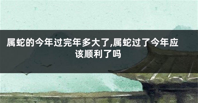 属蛇的今年过完年多大了,属蛇过了今年应该顺利了吗