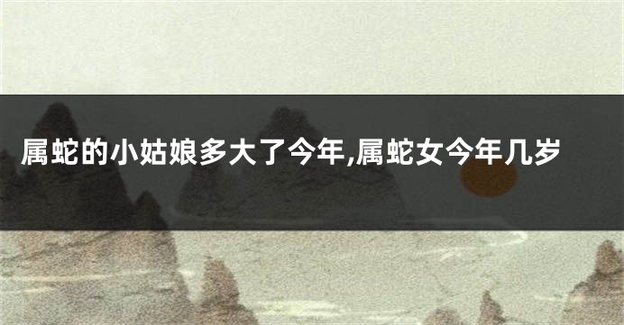 属蛇的小姑娘多大了今年,属蛇女今年几岁