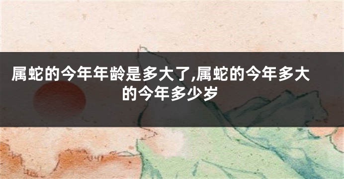 属蛇的今年年龄是多大了,属蛇的今年多大的今年多少岁