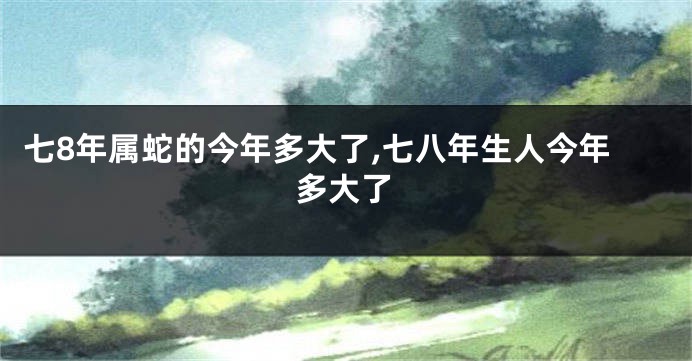 七8年属蛇的今年多大了,七八年生人今年多大了