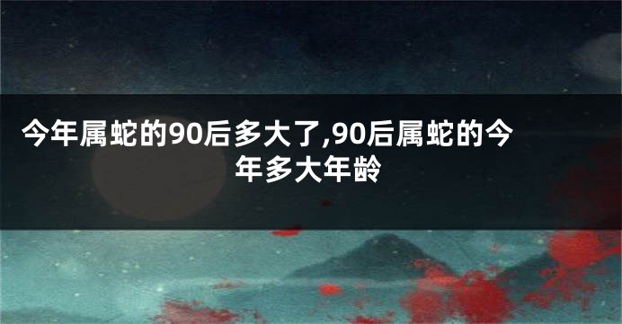 今年属蛇的90后多大了,90后属蛇的今年多大年龄