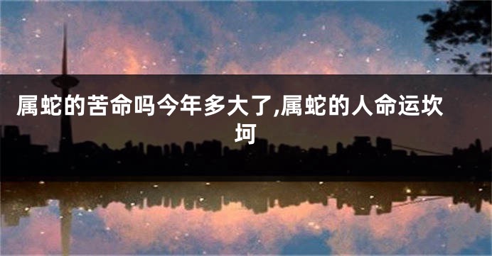 属蛇的苦命吗今年多大了,属蛇的人命运坎坷