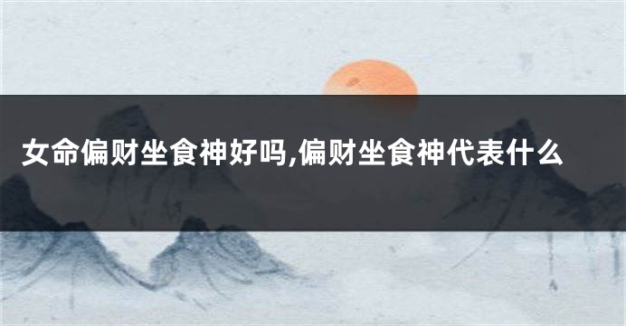 女命偏财坐食神好吗,偏财坐食神代表什么