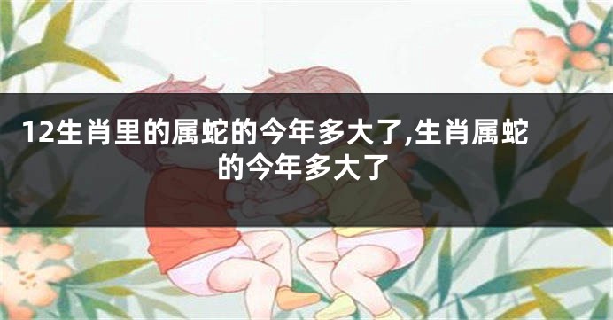 12生肖里的属蛇的今年多大了,生肖属蛇的今年多大了