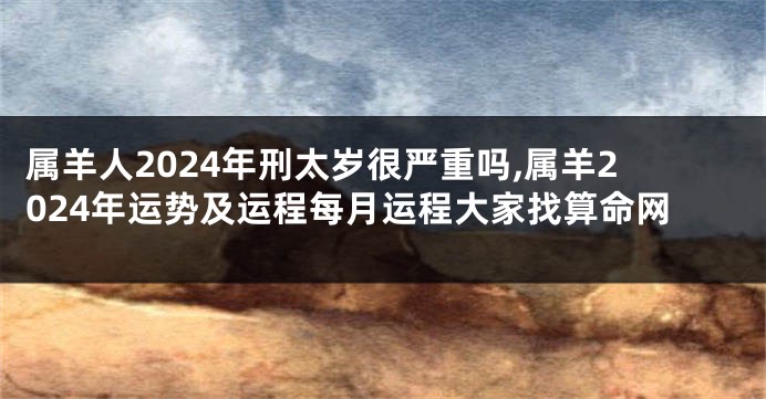 属羊人2024年刑太岁很严重吗,属羊2024年运势及运程每月运程大家找算命网