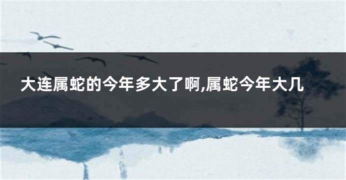 大连属蛇的今年多大了啊,属蛇今年大几