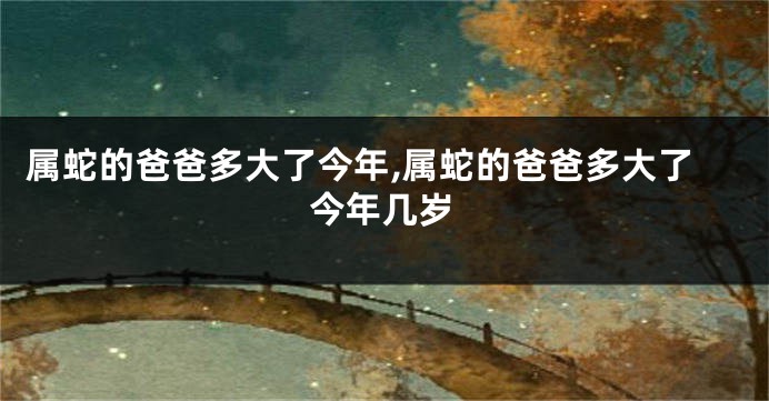 属蛇的爸爸多大了今年,属蛇的爸爸多大了今年几岁