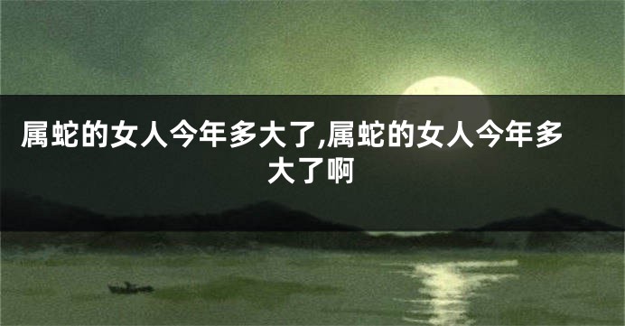 属蛇的女人今年多大了,属蛇的女人今年多大了啊
