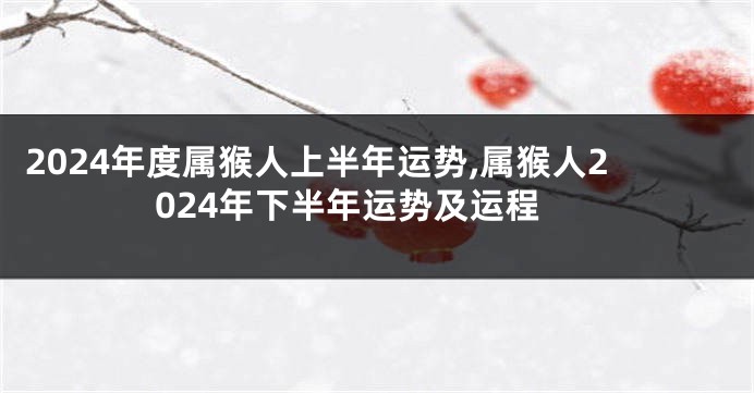 2024年度属猴人上半年运势,属猴人2024年下半年运势及运程