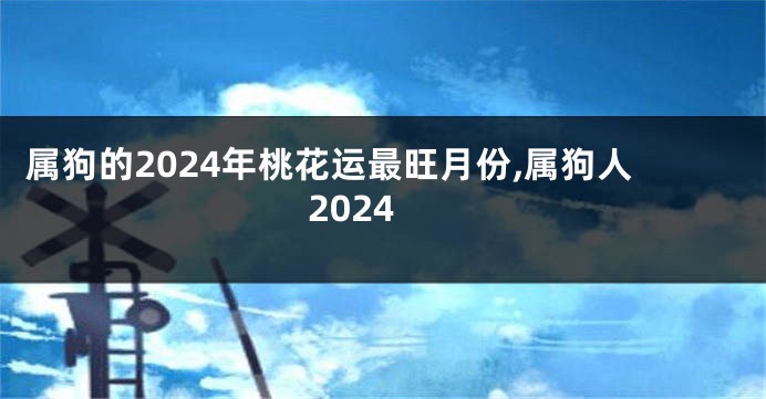 属狗的2024年桃花运最旺月份,属狗人2024