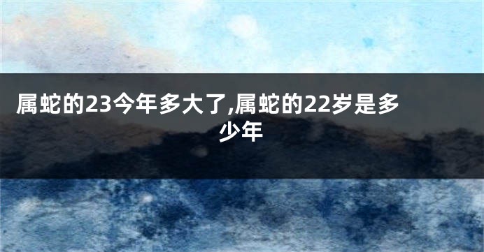 属蛇的23今年多大了,属蛇的22岁是多少年