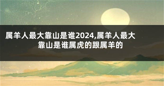 属羊人最大靠山是谁2024,属羊人最大靠山是谁属虎的跟属羊的