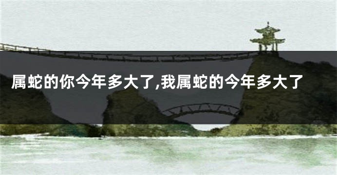 属蛇的你今年多大了,我属蛇的今年多大了