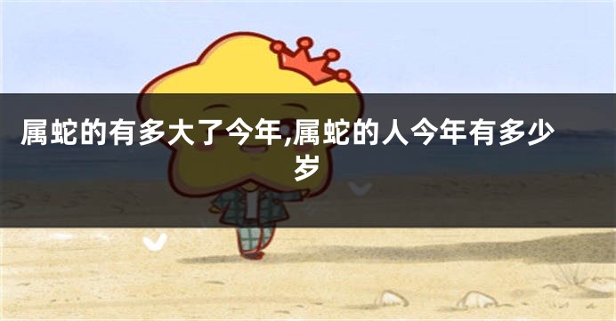 属蛇的有多大了今年,属蛇的人今年有多少岁