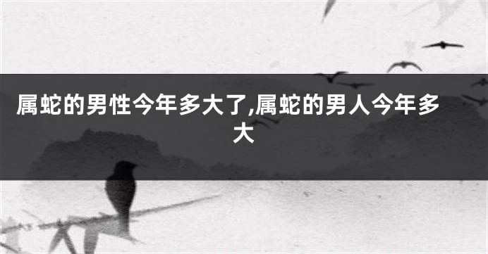 属蛇的男性今年多大了,属蛇的男人今年多大