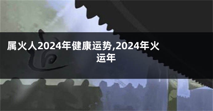 属火人2024年健康运势,2024年火运年