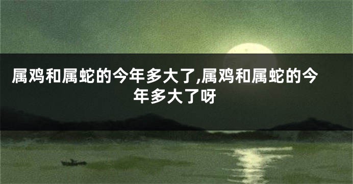 属鸡和属蛇的今年多大了,属鸡和属蛇的今年多大了呀