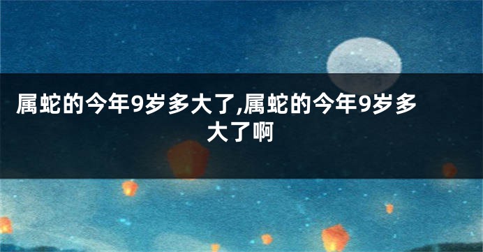 属蛇的今年9岁多大了,属蛇的今年9岁多大了啊