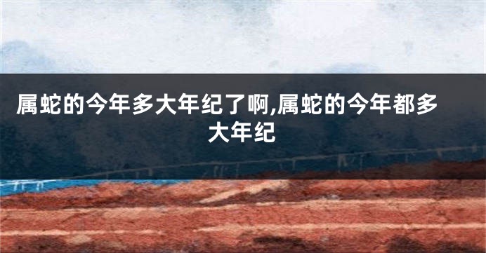 属蛇的今年多大年纪了啊,属蛇的今年都多大年纪