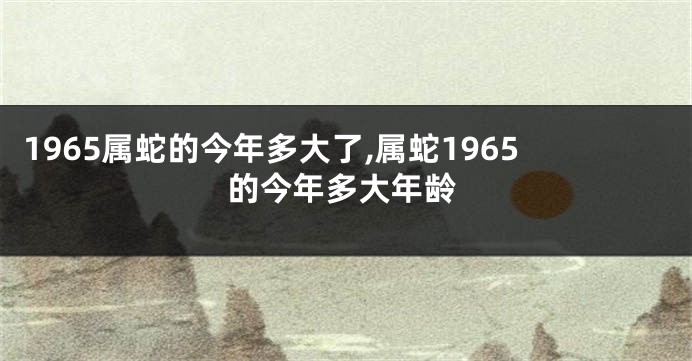 1965属蛇的今年多大了,属蛇1965的今年多大年龄