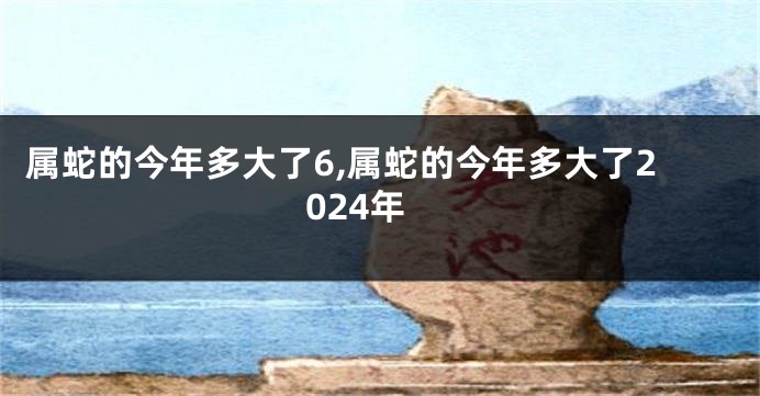 属蛇的今年多大了6,属蛇的今年多大了2024年