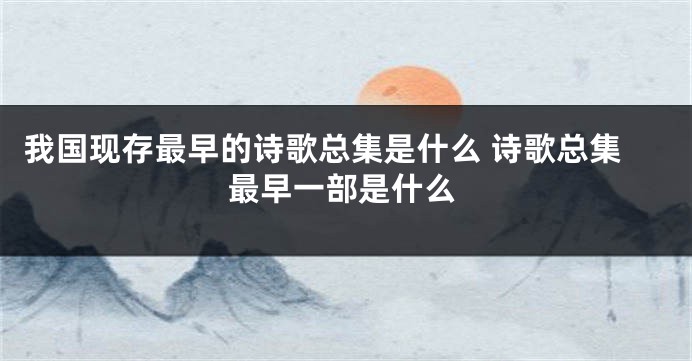 我国现存最早的诗歌总集是什么 诗歌总集最早一部是什么