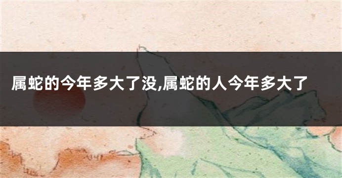 属蛇的今年多大了没,属蛇的人今年多大了