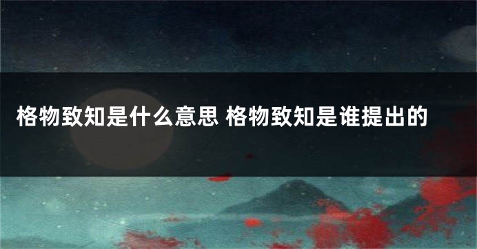 格物致知是什么意思 格物致知是谁提出的