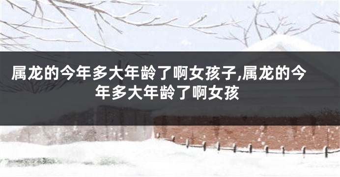 属龙的今年多大年龄了啊女孩子,属龙的今年多大年龄了啊女孩