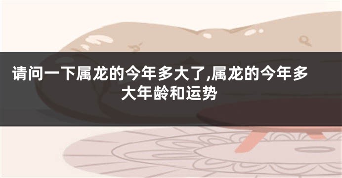 请问一下属龙的今年多大了,属龙的今年多大年龄和运势