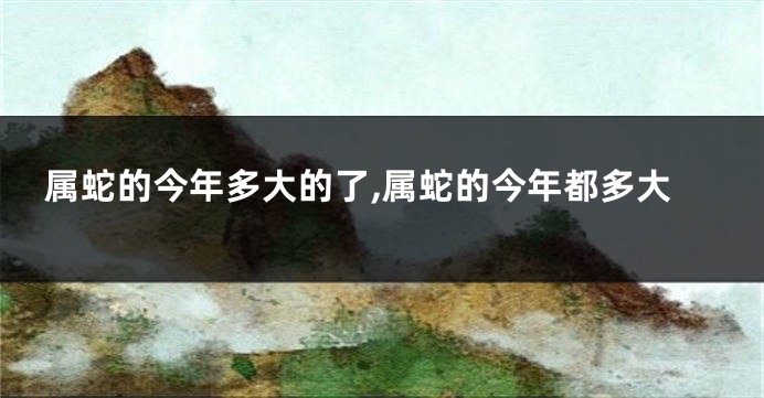 属蛇的今年多大的了,属蛇的今年都多大