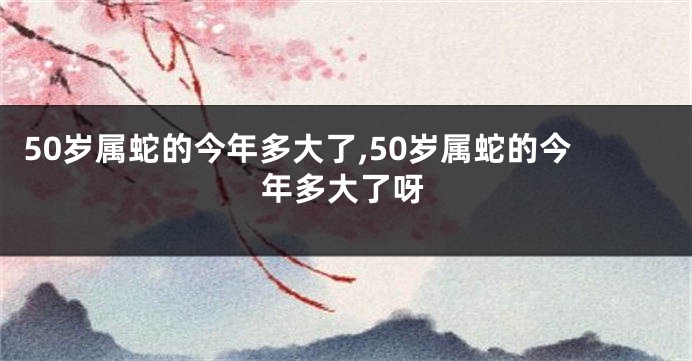 50岁属蛇的今年多大了,50岁属蛇的今年多大了呀