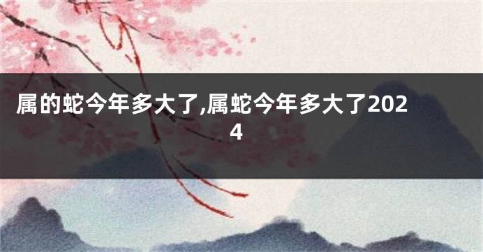 属的蛇今年多大了,属蛇今年多大了2024