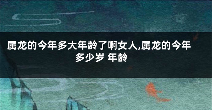 属龙的今年多大年龄了啊女人,属龙的今年多少岁 年龄